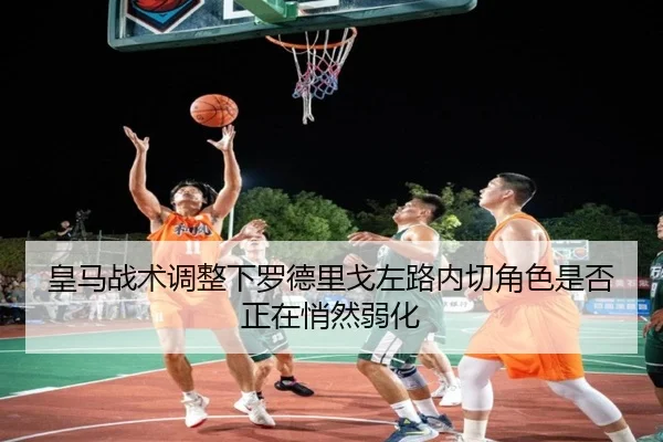皇马战术调整下罗德里戈左路内切角色是否正在悄然弱化