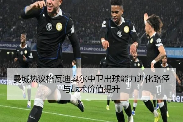 曼城热议格瓦迪奥尔中卫出球能力进化路径与战术价值提升