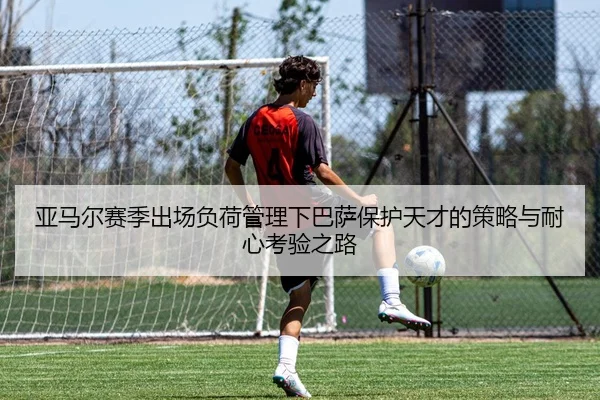 亚马尔赛季出场负荷管理下巴萨保护天才的策略与耐心考验之路
