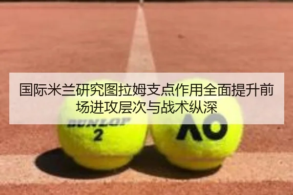 国际米兰研究图拉姆支点作用全面提升前场进攻层次与战术纵深
