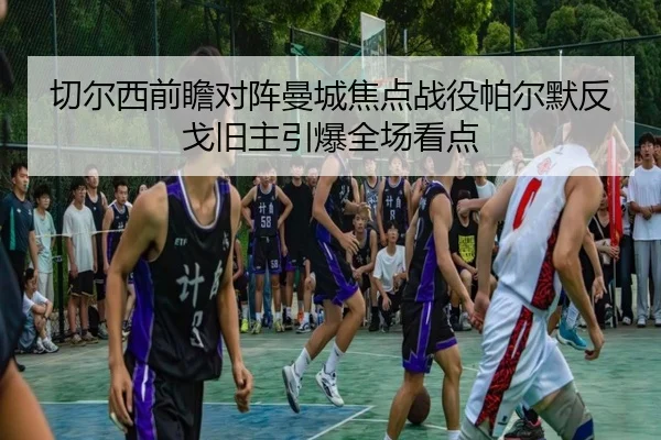 切尔西前瞻对阵曼城焦点战役帕尔默反戈旧主引爆全场看点